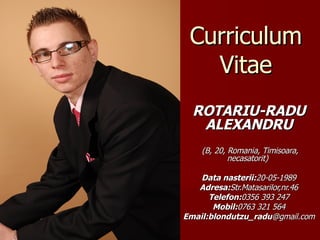 Curriculum Vitae ROTARIU-RADU ALEXANDRU   ( B,   20 , Romania, Timisoara, necasatorit)  Data nasterii: 2 0 - 05 -198 9 Adresa: Str. Matasarilor,nr.46 Telefon: 0356  393 247 Mobil: 076 3 321 564 Email: blondutzu_radu @gmail.com 