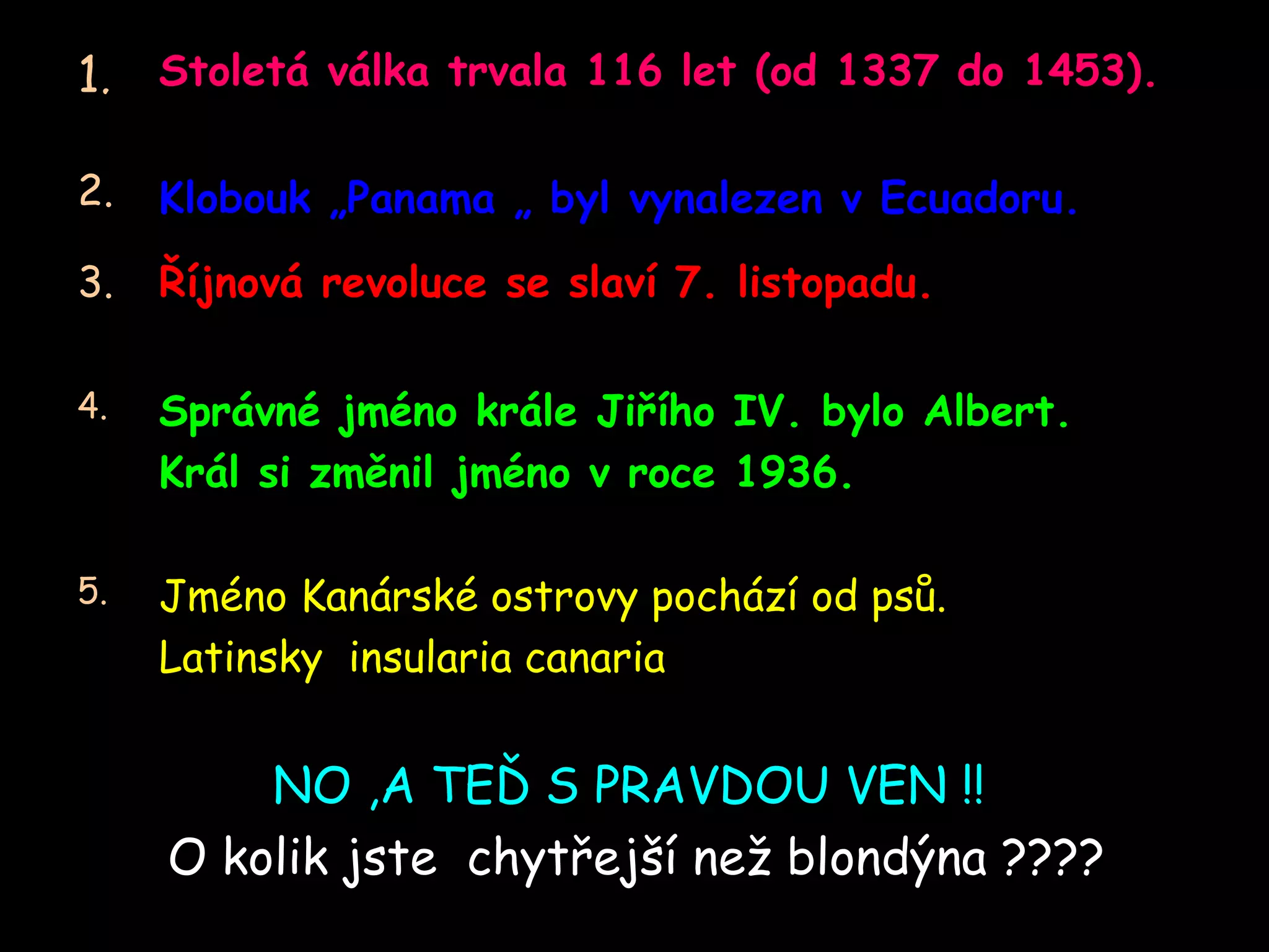 N O ,A TEĎ S PRAVDOU VEN !!   O kolik jste  chytřejší než blondýna  ???? Jméno Kanárské ostrovy pochází od psů .  Latinsky  insularia canaria 5. Správné jméno krále Jiřího  IV.  bylo  Albert.  Král si změnil jméno v roce  1936. 4. Říjnová revoluce se slaví  7.  listopadu. 3. Klobouk „ Panama „  byl vynalezen v  Ecuador u.   2. Stoletá válka trvala  116  let  ( od  1337  do  1453). 1. 