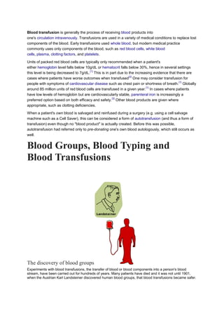 Blood transfusion is generally the process of receiving blood products into
one's circulation intravenously. Transfusions are used in a variety of medical conditions to replace lost
components of the blood. Early transfusions used whole blood, but modern medical practice
commonly uses only components of the blood, such as red blood cells, white blood
cells, plasma, clotting factors, and platelets.
Units of packed red blood cells are typically only recommended when a patient's
either hemoglobin level falls below 10g/dL or hematocrit falls below 30%, hence in several settings
this level is being decreased to 7g/dL.
[1]
This is in part due to the increasing evidence that there are
cases where patients have worse outcomes when transfused
[2]
One may consider transfusion for
people with symptoms of cardiovascular disease such as chest pain or shortness of breath.
[1]
Globally
around 85 million units of red blood cells are transfused in a given year.
[1]
In cases where patients
have low levels of hemoglobin but are cardiovascularly stable, parenteral iron is increasingly a
preferred option based on both efficacy and safety.
[3]
Other blood products are given where
appropriate, such as clotting deficiencies.
When a patient's own blood is salvaged and reinfused during a surgery (e.g. using a cell salvage
machine such as a Cell Saver), this can be considered a form of autotransfusion (and thus a form of
transfusion) even though no "blood product" is actually created. Before this was possible,
autotransfusion had referred only to pre-donating one's own blood autologously, which still occurs as
well.
Blood Groups, Blood Typing and
Blood Transfusions
The discovery of blood groups
Experiments with blood transfusions, the transfer of blood or blood components into a person's blood
stream, have been carried out for hundreds of years. Many patients have died and it was not until 1901,
when the Austrian Karl Landsteiner discovered human blood groups, that blood transfusions became safer.
 