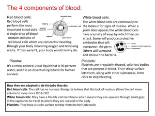 The 4 components of blood:
Red blood cells:
Red blood cells
perform the most
important blood duty.
A single drop of blood
contains millions of
red blood cells which are constantly travelling
through your body delivering oxygen and removing
waste. If they weren't, your body would slowly die.
Plasma:
It's a straw-colored, clear liquid that is 90 percent
water, and it is an essential ingredient for human
survival.

White blood cells:
The white blood cells are continually on
the lookout for signs of disease. When a
germ does appear, the white blood cells
have a variety of ways by which they can
attack. Some will produce protective
antibodies that will
overpower the germ.
Others will surround
and devour the bacteria.
Platelets:
Platelets are irregularly-shaped, colorless bodies
that are present in blood. Their sticky surface
lets them, along with other substances, form
clots to stop bleeding.

How they are adapted to do the jobs they do:
Red blood cells: The cell has no nucleus. Biologists believe that this lack of nucleus allows the cell more
volume to carry more O2 & CO2.
White blood cells: They have a flexible cell membrane which means they can squeeze through small gaps
in the capillaries to travel to where they are needed in the body.
Platelets: They have a sticky surface to help them do their job easily

 