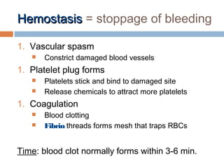 HemostasisHemostasis = stoppage of bleeding
1. Vascular spasm
 Constrict damaged blood vessels
1. Platelet plug forms
 Platelets stick and bind to damaged site
 Release chemicals to attract more platelets
1. Coagulation
 Blood clotting
 Fibrin threads forms mesh that traps RBCs
Time: blood clot normally forms within 3-6 min.
 