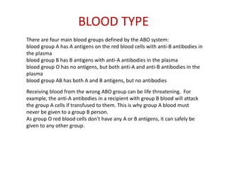 BLOOD TYPE
There are four main blood groups defined by the ABO system:
blood group A has A antigens on the red blood cells with anti-B antibodies in
the plasma
blood group B has B antigens with anti-A antibodies in the plasma
blood group O has no antigens, but both anti-A and anti-B antibodies in the
plasma
blood group AB has both A and B antigens, but no antibodies
Receiving blood from the wrong ABO group can be life threatening. For
example, the anti-A antibodies in a recipient with group B blood will attack
the group A cells if transfused to them. This is why group A blood must
never be given to a group B person.
As group O red blood cells don't have any A or B antigens, it can safely be
given to any other group.
 