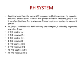RH SYSTEM
• Receiving blood from the wrong ABO group can be life threatening. For example,
the anti-A antibodies in a recipient with group B blood will attack the group A cells
if transfused to them. This is why group A blood must never be given to a group B
person.
• As group O red blood cells don't have any A or B antigens, it can safely be given to
any other Group
• A RhD positive (A+)
• A RhD negative (A-)
• B RhD positive (B+)
• B RhD negative (B-)
• O RhD positive (O+)
• O RhD negative (O-)
• AB RhD positive (AB+)
• AB RhD negative (AB-)
 