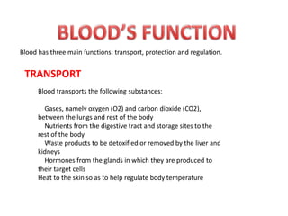 Blood has three main functions: transport, protection and regulation.
TRANSPORT
Blood transports the following substances:
Gases, namely oxygen (O2) and carbon dioxide (CO2),
between the lungs and rest of the body
Nutrients from the digestive tract and storage sites to the
rest of the body
Waste products to be detoxified or removed by the liver and
kidneys
Hormones from the glands in which they are produced to
their target cells
Heat to the skin so as to help regulate body temperature
 