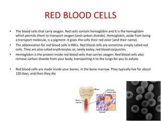 RED BLOOD CELLS
• The blood cells that carry oxygen. Red cells contain hemoglobin and it is the hemoglobin
which permits them to transport oxygen (and carbon dioxide). Hemoglobin, aside from being
a transport molecule, is a pigment. It gives the cells their red color (and their name).
• The abbreviation for red blood cells is RBCs. Red blood cells are sometime simply called red
cells. They are also called erythrocytes or, rarely today, red blood corpuscles
• Hemoglobin is the protein inside red blood cells that carries oxygen. Red blood cells also
remove carbon dioxide from your body, transporting it to the lungs for you to exhale.
• Red blood cells are made inside your bones, in the bone marrow. They typically live for about
120 days, and then they die
 