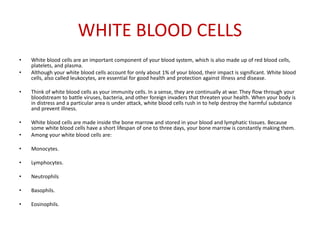 WHITE BLOOD CELLS
• White blood cells are an important component of your blood system, which is also made up of red blood cells,
platelets, and plasma.
• Although your white blood cells account for only about 1% of your blood, their impact is significant. White blood
cells, also called leukocytes, are essential for good health and protection against illness and disease.
• Think of white blood cells as your immunity cells. In a sense, they are continually at war. They flow through your
bloodstream to battle viruses, bacteria, and other foreign invaders that threaten your health. When your body is
in distress and a particular area is under attack, white blood cells rush in to help destroy the harmful substance
and prevent illness.
• White blood cells are made inside the bone marrow and stored in your blood and lymphatic tissues. Because
some white blood cells have a short lifespan of one to three days, your bone marrow is constantly making them.
• Among your white blood cells are:
• Monocytes.
• Lymphocytes.
• Neutrophils
• Basophils.
• Eosinophils.
 