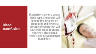 Blood
transfusion
If a person is given a wrong
blood type, antibodies will
bind to the antigens on
blood cells and initiate a
cascade of events that will
cause the blood to clump
together, block blood
vessels and prevent proper
blood flow.
 