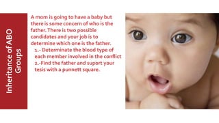 MajorABO
BloodGroup
InheritanceofABO
Groups A mom is going to have a baby but
there is some concern of who is the
father.There is two possible
candidates and your job is to
determine which one is the father.
1.- Determinate the blood type of
each member involved in the conflict
2.-Find the father and suport your
tesis with a punnett square.
 