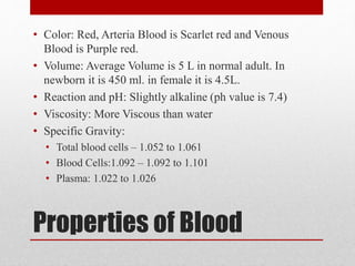 Properties of Blood
• Color: Red, Arteria Blood is Scarlet red and Venous
Blood is Purple red.
• Volume: Average Volume is 5 L in normal adult. In
newborn it is 450 ml. in female it is 4.5L.
• Reaction and pH: Slightly alkaline (ph value is 7.4)
• Viscosity: More Viscous than water
• Specific Gravity:
• Total blood cells – 1.052 to 1.061
• Blood Cells:1.092 – 1.092 to 1.101
• Plasma: 1.022 to 1.026
 