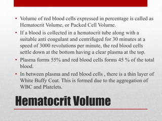 Hematocrit Volume
• Volume of red blood cells expressed in percentage is called as
Hematocrit Volume, or Packed Cell Volume.
• If a blood is collected in a hematocrit tube along with a
suitable anti coagulant and centrifuged for 30 minutes at a
speed of 3000 revolutions per minute, the red blood cells
settle down at the bottom having a clear plasma at the top.
• Plasma forms 55% and red blood cells forms 45 % of the total
blood.
• In between plasma and red blood cells , there is a thin layer of
White Buffy Coat. This is formed due to the aggregation of
WBC and Platelets.
 