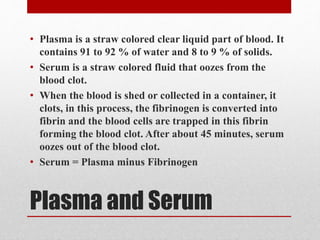 Plasma and Serum
• Plasma is a straw colored clear liquid part of blood. It
contains 91 to 92 % of water and 8 to 9 % of solids.
• Serum is a straw colored fluid that oozes from the
blood clot.
• When the blood is shed or collected in a container, it
clots, in this process, the fibrinogen is converted into
fibrin and the blood cells are trapped in this fibrin
forming the blood clot. After about 45 minutes, serum
oozes out of the blood clot.
• Serum = Plasma minus Fibrinogen
 