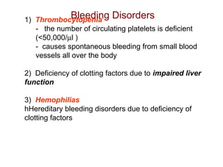 1) Thrombocytopenia
-   the number of circulating platelets is deficient 
(<50,000/µl )
-  causes spontaneous bleeding from small blood 
vessels all over the body
 
2)  Deficiency of clotting factors due to impaired liver
function
 
3) Hemophilias 
hHereditary bleeding disorders due to deficiency of 
clotting factors
Bleeding Disorders
 