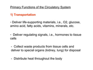 Primary Functions of the Circulatory System
1) Transportation
- Deliver life-supporting materials, i.e., O2, glucose,
amino acid, fatty acids, vitamins, minerals, etc.
- Deliver regulating signals, i.e., hormones to tissue
cells
- Collect waste products from tissue cells and
deliver to special organs (kidney, lung) for disposal
- Distribute heat throughout the body
 