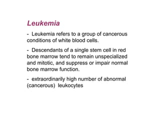 Leukemia
-  Leukemia refers to a group of cancerous 
conditions of white blood cells.
-  Descendants of a single stem cell in red 
bone marrow tend to remain unspecialized 
and mitotic, and suppress or impair normal 
bone marrow function. 
-  extraordinarily high number of abnormal 
(cancerous)  leukocytes
 