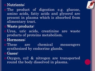  Nutrients:
 The product of digestion e.g. glucose,
amino acids, fatty acids and glycerol are
present in plasma which is absorbed from
alimentary tract.
 Waste products:
 Urea, uric acids, creatinine are waste
products of proteins metabolism.
 Hormones:
 These are chemical messengers
synthesised by endocrine glands.
 Gases:
 Oxygen, co2 & nitrogen are transported
round the body dissolved in plasma.
 
