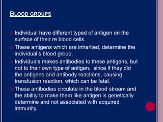 BLOOD GROUPS
BLOOD GROUPS
 Individual have different typed of antigen on the
surface of their re blood cells.
 These antigens which are inherited, determine the
individual’s blood group.
 Individuals makes antibodies to these antigens, but
not to their own type of antigen, since if they did
the antigens and antibody reactions, causing
transfusion reaction, which can be fatal.
 These antibodies circulate in the blood stream and
the ability to make them like antigen is genetically
determine and not associated with acquired
immunity.
 