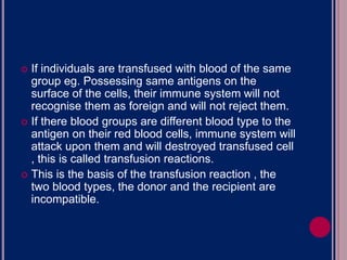  If individuals are transfused with blood of the same
group eg. Possessing same antigens on the
surface of the cells, their immune system will not
recognise them as foreign and will not reject them.
 If there blood groups are different blood type to the
antigen on their red blood cells, immune system will
attack upon them and will destroyed transfused cell
, this is called transfusion reactions.
 This is the basis of the transfusion reaction , the
two blood types, the donor and the recipient are
incompatible.
 