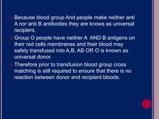  Because blood group And people make neither anti
A nor anti B antibodies they are knows as universal
recipient.
 Group O people have neither A AND B antigens on
their red cells membranes and their blood may
safety transfused into A,B, AB OR O is known as
universal donor.
 Therefore prior to transfusion blood group cross
matching is still required to ensure that there is no
reaction between donor and recipient bloods.
 