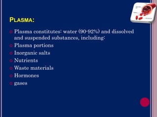PLASMA:
 Plasma constitutes: water (90-92%) and dissolved
and suspended substances, including:
 Plasma portions
 Inorganic salts
 Nutrients
 Waste materials
 Hormones
 gases
 