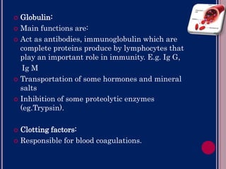 Globulin:
 Main functions are:
 Act as antibodies, immunoglobulin which are
complete proteins produce by lymphocytes that
play an important role in immunity. E.g. Ig G,
Ig M
 Transportation of some hormones and mineral
salts
 Inhibition of some proteolytic enzymes
(eg.Trypsin).
 Clotting factors:
 Responsible for blood coagulations.
 
