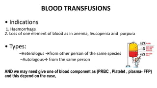 BLOOD TRANSFUSIONS
• Indications
1. Haemorrhage
2. Loss of one element of blood as in anemia, leucopenia and purpura
• Types:
–Heterologus →from other person of the same species
–Autologous→ from the same person
AND we may need give one of blood component as (PRBC , Platelet , plasma- FFP)
and this depend on the case,
 