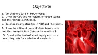 Objectives
1. Describe the basis of blood typing
2. Know the ABO and Rh systems for blood typing
and their clinical significance.
3. Describe incompatibilities in ABO and Rh systems.
4. Know the different types of blood transfusions
and their complications (transfusion reactions).
5. Describe the basis of blood typing and cross-
matching tests for a safe blood transfusion.
 