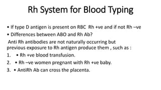 Rh System for Blood Typing
• If type D antigen is present on RBC Rh +ve and if not Rh –ve
• Differences between ABO and Rh Ab?
Anti Rh antibodies are not naturally occurring but
previous exposure to Rh antigen produce them , such as :
1. • Rh +ve blood transfusion.
2. • Rh –ve women pregnant with Rh +ve baby.
3. • AntiRh Ab can cross the placenta.
 