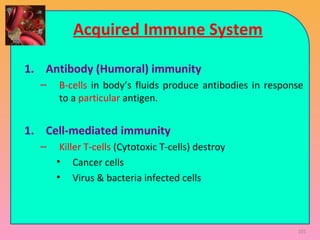 Acquired Immune System
1. Antibody (Humoral) immunity
– B-cells in body’s fluids produce antibodies in response
to a particular antigen.
1. Cell-mediated immunity
– Killer T-cells (Cytotoxic T-cells) destroy
• Cancer cells
• Virus & bacteria infected cells
101
 