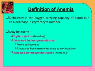 Definition of Anemia
Deficiency in the oxygen-carrying capacity of blood due
to a decrease in erythrocyte number.
May be due to:
Erythrocyte loss (bleeding)
Decreased Erythrocyte production
low erythropoietin
Decreased bone marrow response to erythropoietin
Increased Erythrocyte destruction (hemolysis)
23
 