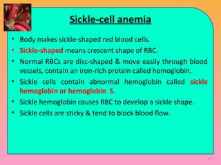 Sickle-cell anemia
• Body makes sickle-shaped red blood cells.
• Sickle-shaped means crescent shape of RBC.
• Normal RBCs are disc-shaped & move easily through blood
vessels, contain an iron-rich protein called hemoglobin.
• Sickle cells contain abnormal hemoglobin called sickle
hemoglobin or hemoglobin S.
• Sickle hemoglobin causes RBC to develop a sickle shape.
• Sickle cells are sticky & tend to block blood flow.
27
 