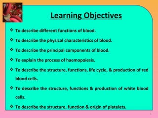Learning Objectives
 To describe different functions of blood.
 To describe the physical characteristics of blood.
 To describe the principal components of blood.
 To explain the process of haemopoiesis.
 To describe the structure, functions, life cycle, & production of red
blood cells.
 To describe the structure, functions & production of white blood
cells.
 To describe the structure, function & origin of platelets.
3
 