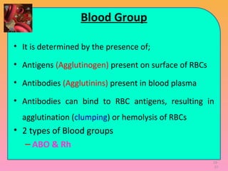 19-
37
Blood Group
• It is determined by the presence of;
• Antigens (Agglutinogen) present on surface of RBCs
• Antibodies (Agglutinins) present in blood plasma
• Antibodies can bind to RBC antigens, resulting in
agglutination (clumping) or hemolysis of RBCs
• 2 types of Blood groups
– ABO & Rh
 