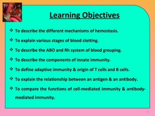 Learning Objectives
 To describe the different mechanisms of hemostasis.
 To explain various stages of blood clotting.
 To describe the ABO and Rh system of blood grouping.
 To describe the components of innate immunity.
 To define adaptive immunity & origin of T cells and B cells.
 To explain the relationship between an antigen & an antibody.
 To compare the functions of cell-mediated immunity & antibody-
mediated immunity.
4
 