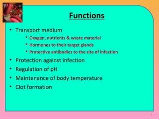 Functions
• Transport medium
 Oxygen, nutrients & waste material
 Hormones to their target glands
 Protective antibodies to the site of infection
• Protection against infection
• Regulation of pH
• Maintenance of body temperature
• Clot formation
6
 