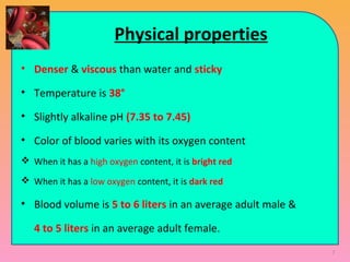 Physical properties
• Denser & viscous than water and sticky
• Temperature is 38°
• Slightly alkaline pH (7.35 to 7.45)
• Color of blood varies with its oxygen content
 When it has a high oxygen content, it is bright red
 When it has a low oxygen content, it is dark red
• Blood volume is 5 to 6 liters in an average adult male &
4 to 5 liters in an average adult female.
7
 