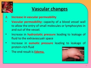 Vascular changes
2. Increase in vascular permeability
• Vascular permeability: capacity of a blood vessel wall
to allow the entry of small molecules or lymphocytes in
and out of the vessel.
• Increase in hydrostatic pressure leading to leakage of
fluid to the extravascualr space
• Increase in osmotic pressure leading to leakage of
protein-rich fluid
• The end result is Edema.
72
 