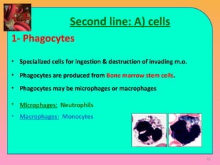 92
Second line: A) cells
1- Phagocytes
• Specialized cells for ingestion & destruction of invading m.o.
• Phagocytes are produced from Bone marrow stem cells.
• Phagocytes may be microphages or macrophages
• Microphages: Neutrophils
• Macrophages: Monocytes
 