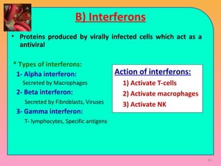 94
B) Interferons
• Proteins produced by virally infected cells which act as a
antiviral
* Types of interferons:
1- Alpha interferon:
Secreted by Macrophages
2- Beta interferon:
Secreted by Fibroblasts, Viruses
3- Gamma interferon:
T- lymphocytes, Specific antigens
Action of interferons:
1) Activate T-cells
2) Activate macrophages
3) Activate NK
 