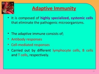 Adaptive Immunity
• It is composed of highly specialized, systemic cells
that eliminate the pathogenic microorganisms.
• The adaptive immune consists of;
• Antibody responses
• Cell-mediated responses
• Carried out by different lymphocyte cells, B cells
and T cells, respectively.
97
 