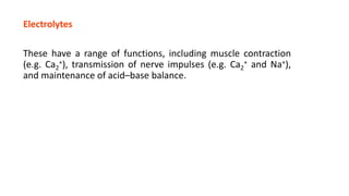 Electrolytes
These have a range of functions, including muscle contraction
(e.g. Ca2
+), transmission of nerve impulses (e.g. Ca2
+ and Na+),
and maintenance of acid–base balance.
 