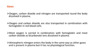 Gases
Oxygen, carbon dioxide and nitrogen are transported round the body
dissolved in plasma.
Oxygen and carbon dioxide are also transported in combination with
hemoglobin in red blood cells.
Most oxygen is carried in combination with hemoglobin and most
carbon dioxide as bicarbonate ions dissolved in plasma.
Atmospheric nitrogen enters the body in the same way as other gases
and is present in plasma but it has no physiological function.
 