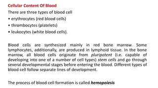 Cellular Content Of Blood
There are three types of blood cell
• erythrocytes (red blood cells)
• thrombocytes (platelets)
• leukocytes (white blood cells).
Blood cells are synthesized mainly in red bone marrow. Some
lymphocytes, additionally, are produced in lymphoid tissue. In the bone
marrow, all blood cells originate from pluripotent (i.e. capable of
developing into one of a number of cell types) stem cells and go through
several developmental stages before entering the blood. Different types of
blood cell follow separate lines of development.
The process of blood cell formation is called hemopoiesis
 
