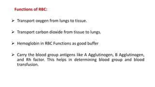 Functions of RBC:
 Transport oxygen from lungs to tissue.
 Transport carbon dioxide from tissue to lungs.
 Hemoglobin in RBC Functions as good buffer
 Carry the blood group antigens like A Agglutinogen, B Agglutinogen,
and Rh factor. This helps in determining blood group and blood
transfusion.
 