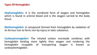 Types Of Hemoglobin
Oxyhemoglobin: It is the combined form of oxygen and hemoglobin
which is found in arterial blood and is the oxygen carried to the body
tissue.
Methemoglobin: A compound formed from hemoglobin by oxidation of
its ferrous iron to ferric iron by injury or toxic substance.
Carboxyhemoglobin: The inhaled carbon monoxide combines with
hemoglobin binding more tightly then oxygen and rendering the
hemoglobin incapable of transporting oxygen is known as
carboxyhemoglobin.
 