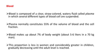 Blood
Blood is composed of a clear, straw-colored, watery fluid called plasma
in which several different types of blood cell are suspended.
Plasma normally constitutes 55% of the volume of blood and the cell
fraction.
Blood makes up about 7% of body weight (about 5-6 liters in a 70 kg
man).
This proportion is less in women and considerably greater in children,
gradually decreasing until the adult level is reached.
 
