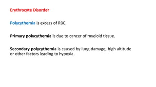 Erythrocyte Disorder
Polycythemia is excess of RBC.
Primary polycythemia is due to cancer of myeloid tissue.
Secondary polycythemia is caused by lung damage, high altitude
or other factors leading to hypoxia.
 
