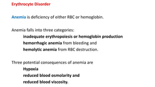 Erythrocyte Disorder
Anemia is deficiency of either RBC or hemoglobin.
Anemia falls into three categories:
inadequate erythropoiesis or hemoglobin production
hemorrhagic anemia from bleeding and
hemolytic anemia from RBC destruction.
Three potential consequences of anemia are
Hypoxia
reduced blood osmolarity and
reduced blood viscosity.
 