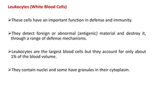 Leukocytes (White Blood Cells)
These cells have an important function in defense and immunity.
They detect foreign or abnormal (antigenic) material and destroy it,
through a range of defense mechanisms.
Leukocytes are the largest blood cells but they account for only about
1% of the blood volume.
They contain nuclei and some have granules in their cytoplasm.
 