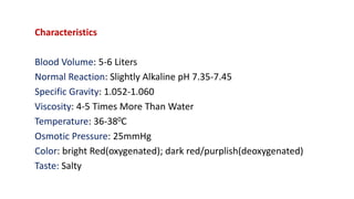 Characteristics
Blood Volume: 5-6 Liters
Normal Reaction: Slightly Alkaline pH 7.35-7.45
Specific Gravity: 1.052-1.060
Viscosity: 4-5 Times More Than Water
Temperature: 36-380C
Osmotic Pressure: 25mmHg
Color: bright Red(oxygenated); dark red/purplish(deoxygenated)
Taste: Salty
 