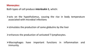 Monocytes:
Both types of cell produce interleukin 1, which:
acts on the hypothalamus, causing the rise in body temperature
associated with microbial infections
stimulates the production of some globulins by the liver
enhances the production of activated T-lymphocytes.
Macrophages have important functions in inflammation and
immunity.
 